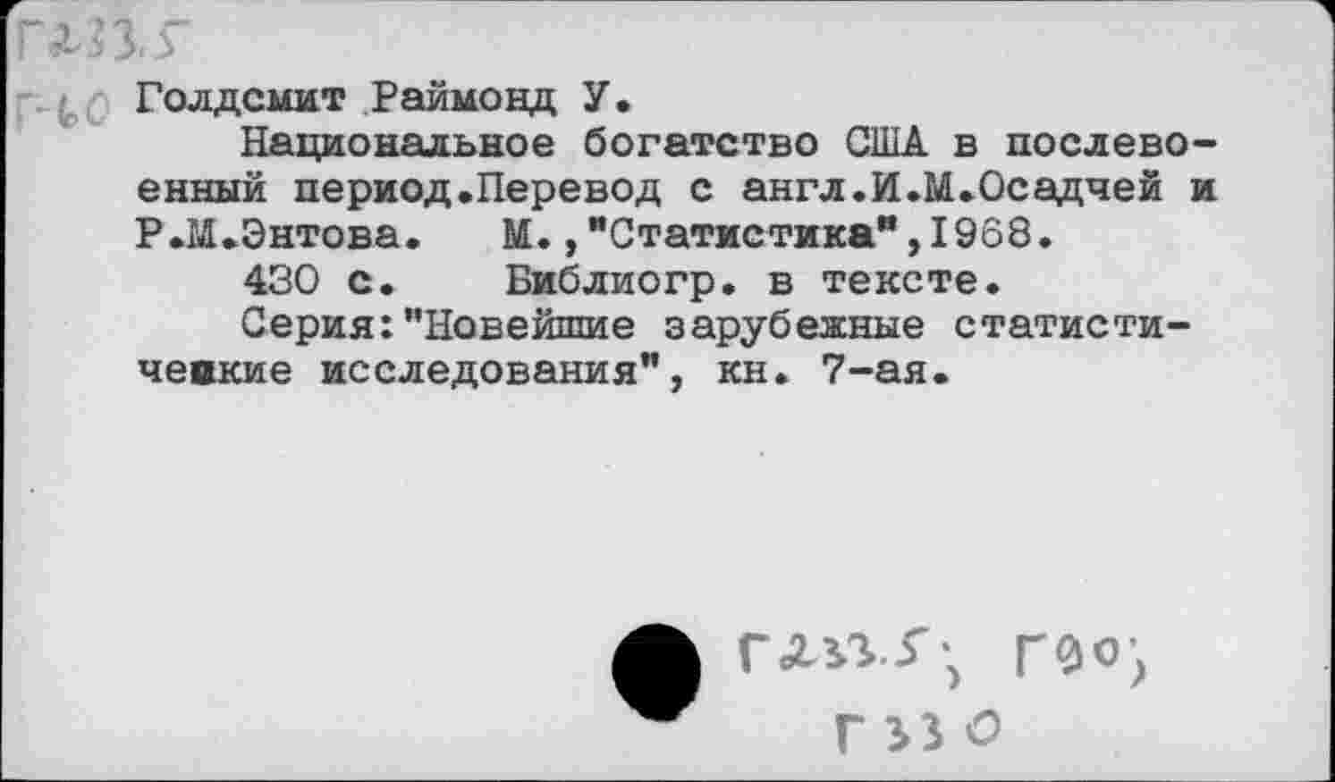 ﻿ЛИ.Г
Голдсмит Раймонд У.
Национальное богатство США в послевоенный период.Перевод с англ.И.М.Осадчей и Р.М.Энтова. М.,"Статистика”,1968.
430 с. Библиогр. в тексте.
Серия:"Новейшие зарубежные статистические исследования", кн. 7-ая.
